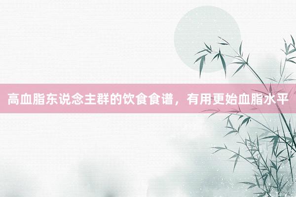 高血脂东说念主群的饮食食谱，有用更始血脂水平