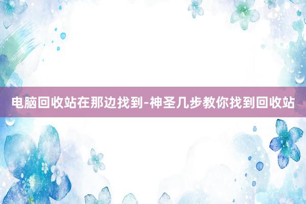 电脑回收站在那边找到-神圣几步教你找到回收站