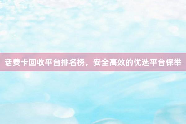 话费卡回收平台排名榜，安全高效的优选平台保举