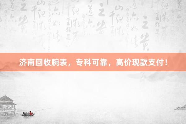 济南回收腕表，专科可靠，高价现款支付！